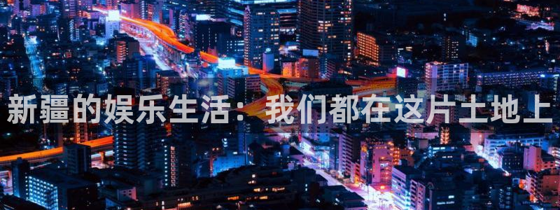 星欧娱乐登录：新疆的娱乐生活：我们都在这片土地上